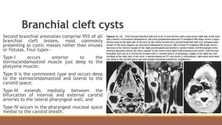 Branchial cleft cysts
Second branchial anomalies comprise 95% of all
branchial cleft lesions, most commonly
presenting as cystic masses rather than sinuses
or fistulas. Four types—
Type-I occurs anterior to the
sternocleidomastoid muscle just deep to the
platysma muscle;
Type-II is the commonest type and occurs deep
to the sternocleidomastoid and lateral to the
carotid space;
Type-III extends medially between the
bifurcation of internal and external carotid
arteries to the lateral pharyngeal wall; and
Type-IV occurs in the pharyngeal mucosal space
medial to the carotid sheath.
 