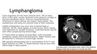 Lymphangioma
Cystic hygromas are the most common form; 75% of these
occur in the neck, usually centered in the posterior triangle or
the sub-mandibular space. They are characteristically
infiltrative in nature and do not respect facial planes. The
mediastinum and axilla are common sites of their extension.
Sudden enlargement may occur due to hemorrhage or
infection. On US, these appear as multi-locular cystic masses,
with septations of variable thickness. Fluid-fluid levels may be
seen when complicated by hemorrhage.
CT shows these as poorly circumscribed, multi-loculated,
hypodense masses with fluid attenuation. Higher density may
be observed in infected or hemorrhagic lesions.
MRI typically demonstrates low or intermediate SI on T1 and
hyper-intensity on T2WI. T1 hyperintensity may be seen with
hemorrhage or lipid content.
Low-attenuation insinuating cystic mass in the posterior
triangle of left side of neck in a 3 month old child
 