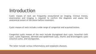 Introduction
Cystic masses of neck are frequently encountered on imaging. Clinical history,
examination and imaging is required to confirm the diagnosis and assess the
anatomical extent of the lesion before treatment.
Cystic masses of neck include a wide range of congenital and acquired lesions.
Congenital cystic masses of the neck include thyroglossal duct cysts, branchial cleft
cysts, cystic hygromas, dermoid and epidermoid cysts, thymic and bronchogenic cysts
(visceral cysts), and laryngoceles.
The latter include various inflammatory and neoplastic diseases.
 