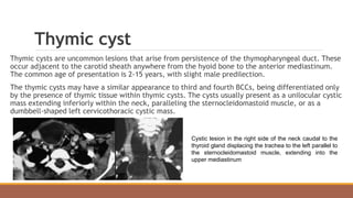 Thymic cyst
Thymic cysts are uncommon lesions that arise from persistence of the thymopharyngeal duct. These
occur adjacent to the carotid sheath anywhere from the hyoid bone to the anterior mediastinum.
The common age of presentation is 2-15 years, with slight male predilection.
The thymic cysts may have a similar appearance to third and fourth BCCs, being differentiated only
by the presence of thymic tissue within thymic cysts. The cysts usually present as a unilocular cystic
mass extending inferiorly within the neck, paralleling the sternocleidomastoid muscle, or as a
dumbbell-shaped left cervicothoracic cystic mass.
Cystic lesion in the right side of the neck caudal to the
thyroid gland displacing the trachea to the left parallel to
the sternocleidomastoid muscle, extending into the
upper mediastinum
 