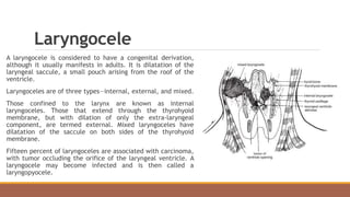 Laryngocele
A laryngocele is considered to have a congenital derivation,
although it usually manifests in adults. It is dilatation of the
laryngeal saccule, a small pouch arising from the roof of the
ventricle.
Laryngoceles are of three types—internal, external, and mixed.
Those confined to the larynx are known as internal
laryngoceles. Those that extend through the thyrohyoid
membrane, but with dilation of only the extra-laryngeal
component, are termed external. Mixed laryngoceles have
dilatation of the saccule on both sides of the thyrohyoid
membrane.
Fifteen percent of laryngoceles are associated with carcinoma,
with tumor occluding the orifice of the laryngeal ventricle. A
laryngocele may become infected and is then called a
laryngopyocele.
 