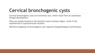 Cervical bronchogenic cysts
Cervical bronchogenic cysts are extremely rare, which result from an anomalous
foregut development.
They are usually located in the thyroid or para-tracheal region, rarely in the
suprasternal or supraclavicular location.
Definitive diagnosis of bronchogenic cyst requires histopathological confirmation.
 