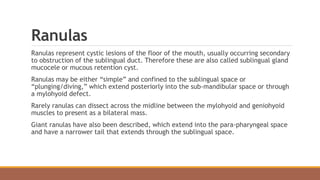 Ranulas
Ranulas represent cystic lesions of the floor of the mouth, usually occurring secondary
to obstruction of the sublingual duct. Therefore these are also called sublingual gland
mucocele or mucous retention cyst.
Ranulas may be either “simple” and confined to the sublingual space or
“plunging/diving,” which extend posteriorly into the sub-mandibular space or through
a mylohyoid defect.
Rarely ranulas can dissect across the midline between the mylohyoid and geniohyoid
muscles to present as a bilateral mass.
Giant ranulas have also been described, which extend into the para-pharyngeal space
and have a narrower tail that extends through the sublingual space.
 