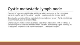 Cystic metastatic lymph node
Presence of punctate calcification within the solid component of the cystic node
warrants careful search for primary papillary carcinoma in the thyroid gland.
Occasionally necrosis within a metastatic lymph node may be very florid, mimicking a
congenital cyst, such as a second BCC.
CT shows cystic nodal necrosis as a focal area of low attenuation with or without a
surrounding rim of soft-tissue enhancement. On MRI, it shows high signal intensity on
T2-weighted images and low signal intensity on T1-weighted images.
 