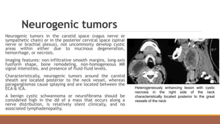 Neurogenic tumors
Neurogenic tumors in the carotid space (vagus nerve or
sympathetic chain) or in the posterior cervical space (spinal
nerve or brachial plexus), not uncommonly develop cystic
areas within either due to mucinous degeneration,
hemorrhage, or necrosis.
Imaging features: non-infiltrative smooth margins, long-axis
fusiform shape, bone remodeling, non-homogeneous MR
signal intensities, and presence of fluid-fluid levels.
Characteristically, neurogenic tumors around the carotid
sheath are located posterior to the neck vessel, whereas
paragangliomas cause splaying and are located between the
ECA & ICA.
A benign cystic schwannoma or neurofibroma should be
considered high in the dd of a mass that occurs along a
nerve distribution, is relatively silent clinically, and no
associated lymphadenopathy.
Heterogeneously enhancing lesion with cystic
necrosis in the right side of the neck
characteristically located posterior to the great
vessels of the neck
 