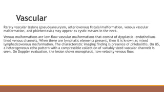 Vascular
Rarely vascular lesions (pseudoaneurysm, arteriovenous fistula/malformation, venous vascular
malformation, and phlebectasia) may appear as cystic masses in the neck.
Venous malformations are low-flow vascular malformations that consist of dysplastic, endothelium-
lined venous channels. When there are lymphatic elements present, then it is known as mixed
lymphaticovenous malformation. The characteristic imaging finding is presence of phleboliths. On US,
a heterogeneous echo pattern with a compressible collection of variably sized vascular channels is
seen. On Doppler evaluation, the lesion shows monophasic, low-velocity venous flow.
 