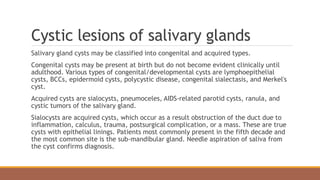 Cystic lesions of salivary glands
Salivary gland cysts may be classified into congenital and acquired types.
Congenital cysts may be present at birth but do not become evident clinically until
adulthood. Various types of congenital/developmental cysts are lymphoepithelial
cysts, BCCs, epidermoid cysts, polycystic disease, congenital sialectasis, and Merkel's
cyst.
Acquired cysts are sialocysts, pneumoceles, AIDS-related parotid cysts, ranula, and
cystic tumors of the salivary gland.
Sialocysts are acquired cysts, which occur as a result obstruction of the duct due to
inflammation, calculus, trauma, postsurgical complication, or a mass. These are true
cysts with epithelial linings. Patients most commonly present in the fifth decade and
the most common site is the sub-mandibular gland. Needle aspiration of saliva from
the cyst confirms diagnosis.
 