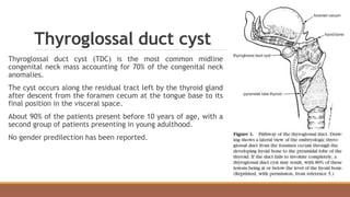 Thyroglossal duct cyst
Thyroglossal duct cyst (TDC) is the most common midline
congenital neck mass accounting for 70% of the congenital neck
anomalies.
The cyst occurs along the residual tract left by the thyroid gland
after descent from the foramen cecum at the tongue base to its
final position in the visceral space.
About 90% of the patients present before 10 years of age, with a
second group of patients presenting in young adulthood.
No gender predilection has been reported.
 