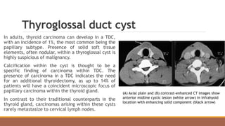 Thyroglossal duct cyst
In adults, thyroid carcinoma can develop in a TDC,
with an incidence of 1%, the most common being the
papillary subtype. Presence of solid soft tissue
elements, often nodular, within a thyroglossal cyst is
highly suspicious of malignancy.
Calcification within the cyst is thought to be a
specific finding of carcinoma within TDC. The
presence of carcinoma in a TDC indicates the need
for an additional thyroidectomy, as up to 14% of
patients will have a coincident microscopic focus of
papillary carcinoma within the thyroid gland.
In contrast to their traditional counterparts in the
thyroid gland, carcinomas arising within these cysts
rarely metastasize to cervical lymph nodes.
(A) Axial plain and (B) contrast-enhanced CT images show
anterior midline cystic lesion (white arrow) in infrahyoid
location with enhancing solid component (black arrow)
 