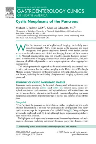 Gastroenterol Clin N Am 36 (2007) 365–376


    GASTROENTEROLOGY CLINICS
    OF NORTH AMERICA
Cystic Neoplasms of the Pancreas
Michael P. Federle, MDa,*, Kevin M. McGrath, MDb
a
 Department of Radiology, University of Pittsburgh Medical Center, 200 Lothrop Street,
Suite 3950, Pittsburgh, PA 15213, USA
b
  Division of Gastroenterology, University of Pittsburgh Medical Center, 200 Lothrop Street,
1255 Scaife Hall, Pittsburgh, PA 15213, USA




W
             ith the increased use of sophisticated imaging, particularly com-
             puted tomography (CT), cystic masses in the pancreas are being
             recognized with greater frequency. Several recent review articles
serve as an introduction to the clinical and imaging features of these masses
[1–4]. Although imaging alone may not provide a speciﬁc diagnosis in many
cases, a combination of imaging characteristics, clinical presentation, and judi-
cious use of additional procedures, such as cyst aspiration, allows appropriate
management.
   This article presents the approach to the most commonly encountered pan-
creatic cystic masses that the authors employ at the University of Pittsburgh
Medical Center. Variations on this approach are to be expected, based on sev-
eral factors, including the availability of sophisticated imaging equipment and
personnel.

ETIOLOGY OF CYSTIC PANCREATIC MASSES
Pancreatic cystic masses may be the result of congenital, inﬂammatory, or neo-
plastic processes, as listed in Box 1 and Table 1 [5]. Some of these, such as an-
aplastic carcinoma, cystic teratoma, and hydatid disease, will be considered too
rare to warrant further discussion in this article. Intraductal papillary mucinous
neoplasm is considered important enough to discuss in a separate article of this
issue.
Congenital
‘‘True’’ cysts of the pancreas are those that are neither neoplastic nor the result
of prior inﬂammation. These are rare and cannot be distinguished from other
cystic masses except for the presence of an epithelial lining [6]. Congenital cysts
are usually single and small (1–2 cm), although larger symptomatic cysts have
been reported in children.
   Multiple pancreatic cysts may be encountered in several syndromes and mul-
tisystem disorders, including autosomal dominant polycystic disease, cystic

    *Corresponding author. E-mail address: federlemp@upmc.edu (M.P. Federle).


0889-8553/07/$ – see front matter                     ª 2007 Elsevier Inc. All rights reserved.
doi:10.1016/j.gtc.2007.03.014                                            gastro.theclinics.com
 
