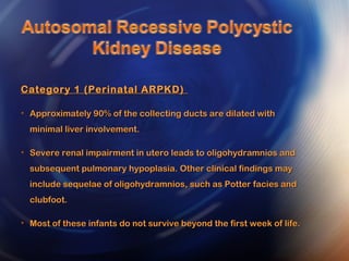 Category 1 (Perinatal ARPKD)Category 1 (Perinatal ARPKD)
• Approximately 90% of the collecting ducts are dilated withApproximately 90% of the collecting ducts are dilated with
minimal liver involvement.minimal liver involvement.
• Severe renal impairment in utero leads to oligohydramnios andSevere renal impairment in utero leads to oligohydramnios and
subsequent pulmonary hypoplasia. Other clinical findings maysubsequent pulmonary hypoplasia. Other clinical findings may
include sequelae of oligohydramnios, such as Potter facies andinclude sequelae of oligohydramnios, such as Potter facies and
clubfoot.clubfoot.
• Most of these infants do not survive beyond the first week of life.Most of these infants do not survive beyond the first week of life.
 