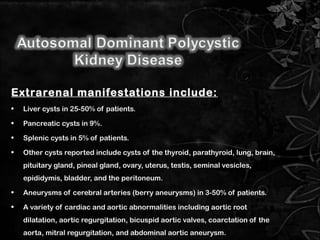 Extrarenal manifestations include:
• Liver cysts in 25-50% of patients.
• Pancreatic cysts in 9%.
• Splenic cysts in 5% of patients.
• Other cysts reported include cysts of the thyroid, parathyroid, lung, brain,
pituitary gland, pineal gland, ovary, uterus, testis, seminal vesicles,
epididymis, bladder, and the peritoneum.
• Aneurysms of cerebral arteries (berry aneurysms) in 3-50% of patients.
• A variety of cardiac and aortic abnormalities including aortic root
dilatation, aortic regurgitation, bicuspid aortic valves, coarctation of the
aorta, mitral regurgitation, and abdominal aortic aneurysm.
8
 