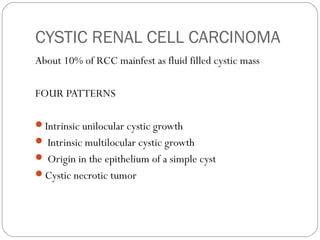 CYSTIC RENAL CELL CARCINOMA
About 10% of RCC mainfest as fluid filled cystic mass
FOUR PATTERNS
Intrinsic unilocular cystic growth
 Intrinsic multilocular cystic growth
 Origin in the epithelium of a simple cyst
Cystic necrotic tumor
 