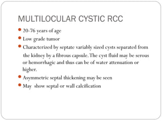 MULTILOCULAR CYSTIC RCC
20-76 years of age
Low grade tumor
Characterized by septate variably sized cysts separated from
the kidney by a fibrous capsule.The cyst fluid may be serous
or hemorrhagic and thus can be of water attenuation or
higher.
Asymmetric septal thickening may be seen
May show septal or wall calcification
 