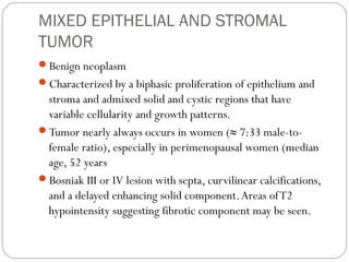 MIXED EPITHELIAL AND STROMAL
TUMOR
Benign neoplasm
Characterized by a biphasic proliferation of epithelium and
stroma and admixed solid and cystic regions that have
variable cellularity and growth patterns.
Tumor nearly always occurs in women (≈ 7:33 male-to-
female ratio), especially in perimenopausal women (median
age, 52 years
Bosniak III or IV lesion with septa, curvilinear calcifications,
and a delayed enhancing solid component.Areas ofT2
hypointensity suggesting fibrotic component may be seen.
 