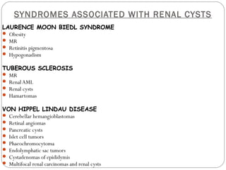 SYNDROMES ASSOCIATED WITH RENAL CYSTS
LAURENCE MOON BIEDL SYNDROME
 Obesity
 MR
 Retinitis pigmentosa
 Hypogonadism
TUBEROUS SCLEROSIS
 MR
 Renal AML
 Renal cysts
 Hamartomas
VON HIPPEL LINDAU DISEASE
 Cerebellar hemangioblastomas
 Retinal angiomas
 Pancreatic cysts
 Islet cell tumors
 Phaeochromocytoma
 Endolymphatic sac tumors
 Cystadenomas of epididymis
 Multifocal renal carcinomas and renal cysts
 