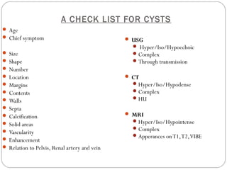 A CHECK LIST FOR CYSTS
 Age
 Chief symptom
 Size
 Shape
 Number
 Location
 Margins
 Contents
 Walls
 Septa
 Calcification
 Solid areas
 Vascularity
 Enhancement
 Relation to Pelvis, Renal artery and vein
 USG
 Hyper/Iso/Hypoechoic
Complex
Through transmission
 CT
Hyper/Iso/Hypodense
Complex
HU
 MRI
Hyper/Iso/Hypointense
Complex
Apperances onT1,T2,VIBE
 
