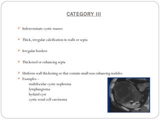 CATEGORY III
 Indeterminate cystic masses
 Thick, irregular calcification in walls or septa
 Irregular borders
 Thickened or enhancing septa
 Uniform wall thickening or that contain small non enhancing nodules
 Examples –
multilocular cystic nephroma
lymphangioma
hydatid cyst
cystic renal cell carcinoma
 