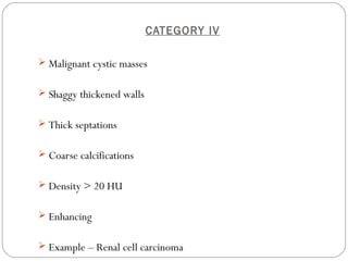 CATEGORY IV
 Malignant cystic masses
 Shaggy thickened walls
 Thick septations
 Coarse calcifications
 Density > 20 HU
 Enhancing
 Example – Renal cell carcinoma
 
