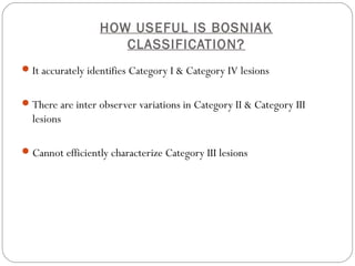 HOW USEFUL IS BOSNIAK
CLASSIFICATION?
It accurately identifies Category I & Category IV lesions
There are inter observer variations in Category II & Category III
lesions
Cannot efficiently characterize Category III lesions
 