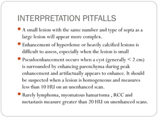 INTERPRETATION PITFALLS
A small lesion with the same number and type of septa as a
large lesion will appear more complex.
Enhancement of hyperdense or heavily calcified lesions is
difficult to assess, especially when the lesion is small
Pseudoenhancement occurs when a cyst (generally < 2 cm)
is surrounded by enhancing parenchyma during peak
enhancement and artifactually appears to enhance. It should
be suspected when a lesion is homogeneous and measures
less than 10 HU on an unenhanced scan.
Rarely lymphoma, myomatous hamartoma , RCC and
metastasis measure greater than 20 HU on unenhanced scans.
 