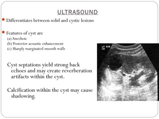 ULTRASOUND
Differentiates between solid and cystic lesions
Features of cyst are
(a)Anechoic
(b) Posterior acoustic enhancement
(c) Sharply marginated smooth walls
Cyst septations yield strong back
echoes and may create reverberation
artifacts within the cyst.
Calcification within the cyst may cause
shadowing.
 
