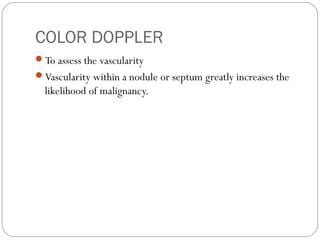 COLOR DOPPLER
To assess the vascularity
Vascularity within a nodule or septum greatly increases the
likelihood of malignancy.
 