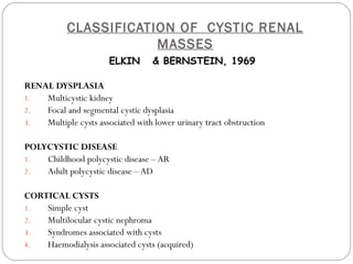 CLASSIFICATION OF CYSTIC RENAL
MASSES
ELKIN & BERNSTEIN, 1969
RENAL DYSPLASIA
1. Multicystic kidney
2. Focal and segmental cystic dysplasia
3. Multiple cysts associated with lower urinary tract obstruction
POLYCYSTIC DISEASE
1. Childhood polycystic disease – AR
2. Adult polycystic disease –AD
CORTICAL CYSTS
1. Simple cyst
2. Multilocular cystic nephroma
3. Syndromes associated with cysts
4. Haemodialysis associated cysts (acquired)
 