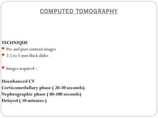 COMPUTED TOMOGRAPHY
TECHNIQUE
Pre and post contrast images
2.5 to 5 mm thick slides
Images acquired :
Unenhanced CT
Corticomedullary phase ( 20-30 seconds)
Nephrographic phase ( 80-100 seconds)
Delayed ( 10 minutes )
 
