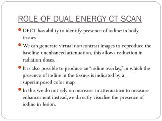 ROLE OF DUAL ENERGY CT SCAN
DECT has ability to identify presence of iodine in body
tissues
We can generate virtual noncontrast images to reproduce the
baseline unenhanced attenuation, this allows reduction in
radiation doses.
It is also possible to produce an “iodine overlay,” in which the
presence of iodine in the tissues is indicated by a
superimposed color map
In this we do not rely on increase in attenuation to measure
enhancement instead,we directly visualise the presence of
iodine in lesion.
 