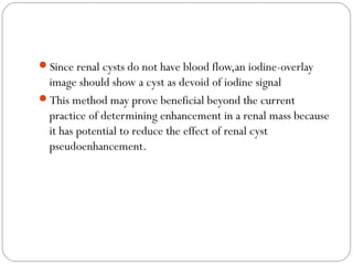 Since renal cysts do not have blood flow,an iodine-overlay
image should show a cyst as devoid of iodine signal
This method may prove beneficial beyond the current
practice of determining enhancement in a renal mass because
it has potential to reduce the effect of renal cyst
pseudoenhancement.
 