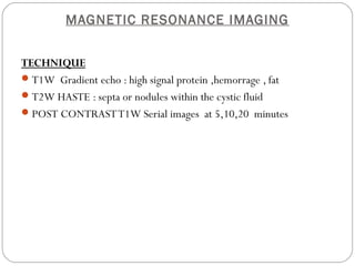 MAGNETIC RESONANCE IMAGING
TECHNIQUE
T1W Gradient echo : high signal protein ,hemorrage , fat
T2W HASTE : septa or nodules within the cystic fluid
POST CONTRASTT1W Serial images at 5,10,20 minutes
 