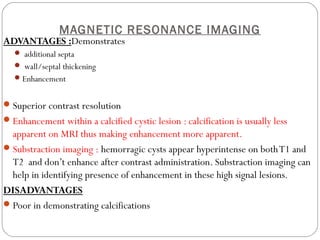 MAGNETIC RESONANCE IMAGING
ADVANTAGES :Demonstrates
 additional septa
 wall/septal thickening
Enhancement
Superior contrast resolution
Enhancement within a calcified cystic lesion : calcification is usually less
apparent on MRI thus making enhancement more apparent.
Substraction imaging : hemorragic cysts appear hyperintense on bothT1 and
T2 and don’t enhance after contrast administration. Substraction imaging can
help in identifying presence of enhancement in these high signal lesions.
DISADVANTAGES
Poor in demonstrating calcifications
 
