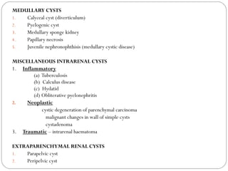 MEDULLARY CYSTS
1. Calyceal cyst (diverticulum)
2. Pyelogenic cyst
3. Medullary sponge kidney
4. Papillary necrosis
5. Juvenile nephronophthisis (medullary cystic disease)
MISCELLANEOUS INTRARENAL CYSTS
1. Inflammatory
(a) Tuberculosis
(b) Calculus disease
(c) Hydatid
(d) Obliterative pyelonephritis
2. Neoplastic
cystic degeneration of parenchymal carcinoma
malignant changes in wall of simple cysts
cystadenoma
3. Traumatic – intrarenal haematoma
EXTRAPARENCHYMAL RENAL CYSTS
1. Parapelvic cyst
2. Peripelvic cyst
 