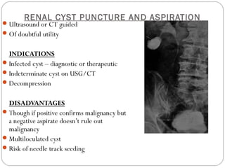 RENAL CYST PUNCTURE AND ASPIRATION
Ultrasound or CT guided
Of doubtful utility
INDICATIONS
Infected cyst – diagnostic or therapeutic
Indeterminate cyst on USG/CT
Decompression
DISADVANTAGES
Though if positive confirms malignancy but
a negative aspirate doesn’t rule out
malignancy
Multiloculated cyst
Risk of needle track seeding
 