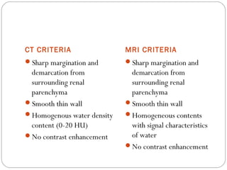 CT CRITERIA MRI CRITERIA
Sharp margination and
demarcation from
surrounding renal
parenchyma
Smooth thin wall
Homogenous water density
content (0-20 HU)
No contrast enhancement
Sharp margination and
demarcation from
surrounding renal
parenchyma
Smooth thin wall
Homogeneous contents
with signal characteristics
of water
No contrast enhancement
 
