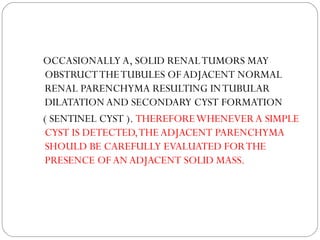 OCCASIONALLY A, SOLID RENALTUMORS MAY
OBSTRUCTTHETUBULES OF ADJACENT NORMAL
RENAL PARENCHYMA RESULTING INTUBULAR
DILATATION AND SECONDARY CYST FORMATION
( SENTINEL CYST ). THEREFOREWHENEVER A SIMPLE
CYST IS DETECTED,THE ADJACENT PARENCHYMA
SHOULD BE CAREFULLY EVALUATED FORTHE
PRESENCE OF AN ADJACENT SOLID MASS.
 