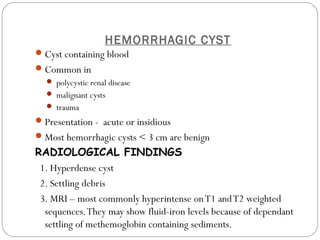 HEMORRHAGIC CYST
Cyst containing blood
Common in
 polycystic renal disease
 malignant cysts
 trauma
Presentation - acute or insidious
Most hemorrhagic cysts < 3 cm are benign
RADIOLOGICAL FINDINGS
1. Hyperdense cyst
2. Settling debris
3. MRI – most commonly hyperintense onT1 andT2 weighted
sequences.They may show fluid-iron levels because of dependant
settling of methemoglobin containing sediments.
 
