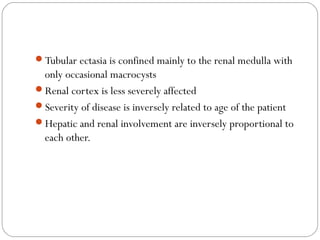 Tubular ectasia is confined mainly to the renal medulla with
only occasional macrocysts
Renal cortex is less severely affected
Severity of disease is inversely related to age of the patient
Hepatic and renal involvement are inversely proportional to
each other.
 