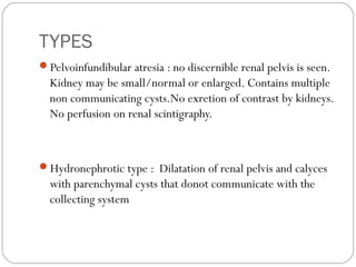TYPES
Pelvoinfundibular atresia : no discernible renal pelvis is seen.
Kidney may be small/normal or enlarged. Contains multiple
non communicating cysts.No exretion of contrast by kidneys.
No perfusion on renal scintigraphy.
Hydronephrotic type : Dilatation of renal pelvis and calyces
with parenchymal cysts that donot communicate with the
collecting system
 