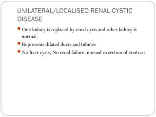 UNILATERAL/LOCALISED RENAL CYSTIC
DISEASE
One kidney is replaced by renal cysts and other kidney is
normal.
Represents dilated ducts and tubules
No liver cysts, No renal failure, normal excretion of contrast
 