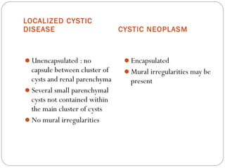 LOCALIZED CYSTIC
DISEASE CYSTIC NEOPLASM
Unencapsulated : no
capsule between cluster of
cysts and renal parenchyma
Several small parenchymal
cysts not contained within
the main cluster of cysts
No mural irregularities
Encapsulated
Mural irregularities may be
present
 
