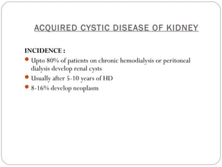 ACQUIRED CYSTIC DISEASE OF KIDNEY
INCIDENCE :
Upto 80% of patients on chronic hemodialysis or peritoneal
dialysis develop renal cysts
Usually after 5-10 years of HD
8-16% develop neoplasm
 