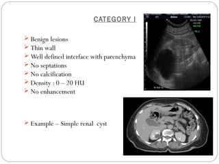CATEGORY I
 Benign lesions
 Thin wall
 Well defined interface with parenchyma
 No septations
 No calcification
 Density : 0 – 20 HU
 No enhancement
 Example – Simple renal cyst
 