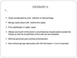CATEGORY II

 Cysts complicated by prior infection or haemorrhage
 Benign cystic lesion with hairline thin septa
 Fine calcification in walls/ septa
 Atleast one fourth of the lesion’s circumference should extend outside the
kidney so that the smoothness of the wall can be evaluated
 Minimal perceived post contrast enhancement
 Non enhancing high attenuation (40-100 HU) lesion < 3 cm in diameter
 