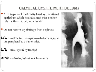 CALYCEAL CYST (DIVERTICULUM)
An intraparenchymal cavity lined by transitional
epithelium which communicates with a minor
calyx, either centrally or at fornix
Do not receive any drainage from nephrons
IVU – well defined opaque rounded area adjacent
but peripheral to a minor calyx
D/D – small cyst & hydrocalyx
RISK – calculus, infection & hematuria
 