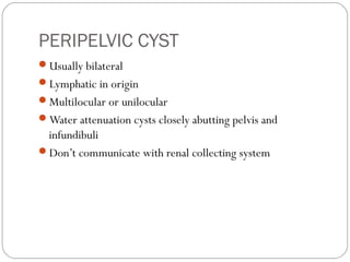 PERIPELVIC CYST
Usually bilateral
Lymphatic in origin
Multilocular or unilocular
Water attenuation cysts closely abutting pelvis and
infundibuli
Don’t communicate with renal collecting system
 