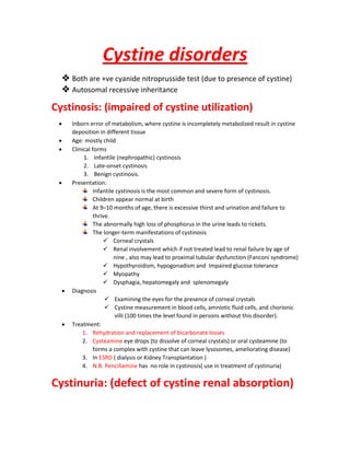 Cystine disorders
 Both are +ve cyanide nitroprusside test (due to presence of cystine)
 Autosomal recessive inheritance
Cystinosis: (impaired of cystine utilization)
 Inborn error of metabolism, where cystine is incompletely metabolized result in cystine
deposition in different tissue
 Age: mostly child
 Clinical forms
1. Infantile (nephropathic) cystinosis
2. Late-onset cystinosis
3. Benign cystinosis.
 Presentation:
Infantile cystinosis is the most common and severe form of cystinosis.
Children appear normal at birth
At 9–10 months of age, there is excessive thirst and urination and failure to
thrive.
The abnormally high loss of phosphorus in the urine leads to rickets.
The longer-term manifestations of cystinosis
 Corneal crystals
 Renal involvement which if not treated lead to renal failure by age of
nine , also may lead to proximal tubular dysfunction (Fanconi syndrome)
 Hypothyroidism, hypogonadism and Impaired glucose tolerance
 Myopathy
 Dysphagia, hepatomegaly and splenomegaly
 Diagnosis
 Examining the eyes for the presence of corneal crystals
 Cystine measurement in blood cells, amniotic fluid cells, and chorionic
villi (100 times the level found in persons without this disorder).
 Treatment:
1. Rehydration and replacement of bicarbonate losses
2. Cysteamine eye drops (to dissolve of corneal crystals) or oral cysteamine (to
forms a complex with cystine that can leave lysosomes, ameliorating disease)
3. In ESRD ( dialysis or Kidney Transplantation )
4. N.B. Pencillamine has no role in cystinosis( use in treatment of cystinuria)
Cystinuria: (defect of cystine renal absorption)
 
