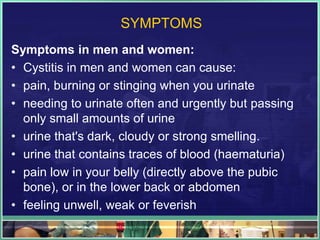 SYMPTOMS 
Symptoms in men and women: 
• Cystitis in men and women can cause: 
• pain, burning or stinging when you urinate 
• needing to urinate often and urgently but passing 
only small amounts of urine 
• urine that's dark, cloudy or strong smelling. 
• urine that contains traces of blood (haematuria) 
• pain low in your belly (directly above the pubic 
bone), or in the lower back or abdomen 
• feeling unwell, weak or feverish 
 