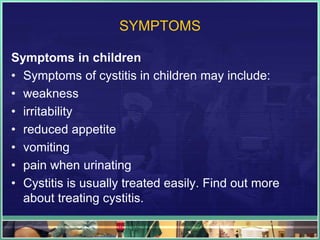 SYMPTOMS 
Symptoms in children 
• Symptoms of cystitis in children may include: 
• weakness 
• irritability 
• reduced appetite 
• vomiting 
• pain when urinating 
• Cystitis is usually treated easily. Find out more 
about treating cystitis. 
 